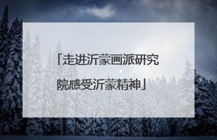 走进沂蒙画派研究院感受沂蒙精神