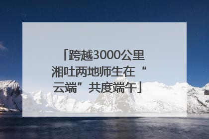 跨越3000公里 湘吐两地师生在“云端”共度端午