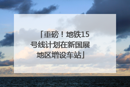 重磅！地铁15号线计划在新国展地区增设车站