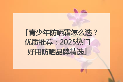 青少年防晒霜怎么选？优质推荐：2025热门好用防晒品牌精选