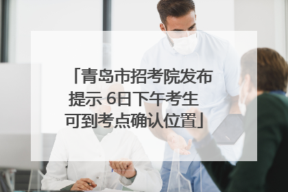 青岛市招考院发布提示 6日下午考生可到考点确认位置