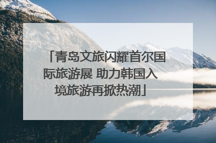 青岛文旅闪耀首尔国际旅游展 助力韩国入境旅游再掀热潮