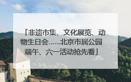 非遗市集、文化展览、动物生日会……北京市属公园端午、六一活动抢先看