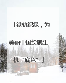 铁轨织绿，为美丽中国绘就生机“底色”