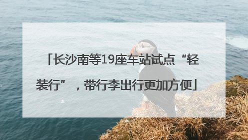 长沙南等19座车站试点“轻装行”，带行李出行更加方便