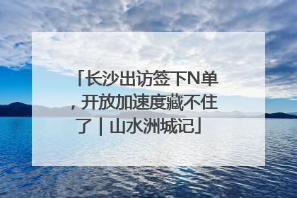 长沙出访签下N单，开放加速度藏不住了｜山水洲城记