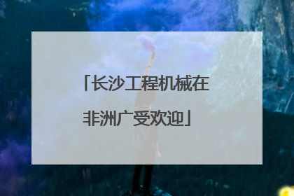 长沙工程机械在非洲广受欢迎