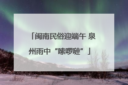 闽南民俗迎端午 泉州雨中“嗦啰嗹”