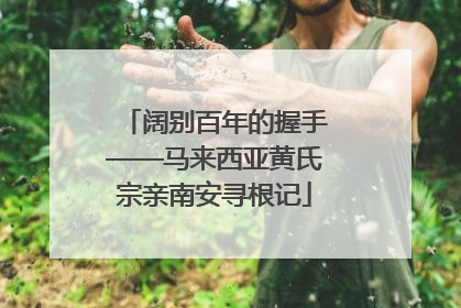阔别百年的握手——马来西亚黄氏宗亲南安寻根记