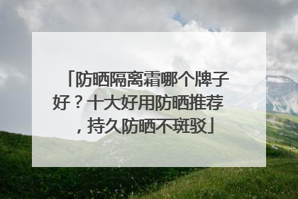 防晒隔离霜哪个牌子好？十大好用防晒推荐，持久防晒不斑驳