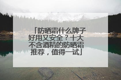 防晒霜什么牌子好用又安全？十大不含酒精的防晒霜推荐，值得一试