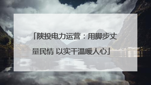 陕投电力运营：用脚步丈量民情 以实干温暖人心