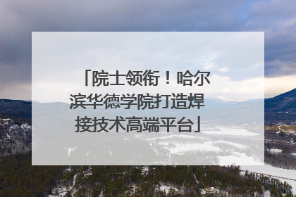 院士领衔！哈尔滨华德学院打造焊接技术高端平台