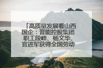 高质量发展看山西国企：晋能控股集团职工段峰、杨文华、官进军获得全国劳动模范荣誉称号