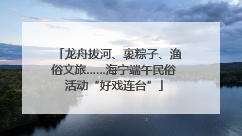 龙舟拔河、裹粽子、渔俗文旅……海宁端午民俗活动“好戏连台”