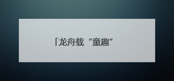 龙舟载“童趣” 株洲端午节假期推出“双拼”系列活动