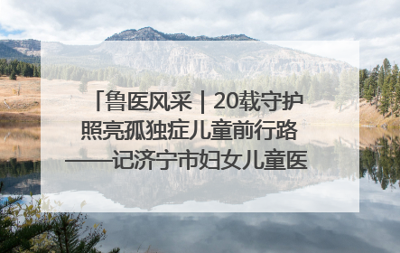 鲁医风采｜20载守护 照亮孤独症儿童前行路——记济宁市妇女儿童医院儿童康复中心主任、副主任技师赵淑珍