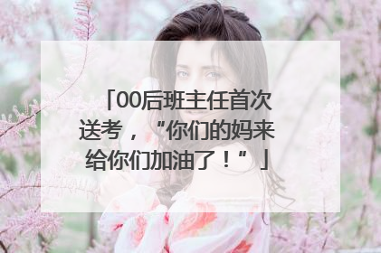 00后班主任首次送考，“你们的妈来给你们加油了！”