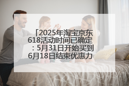 2025年淘宝京东618活动时间已确定：5月31日开始买到6月18日结束优惠力度最大最便宜！