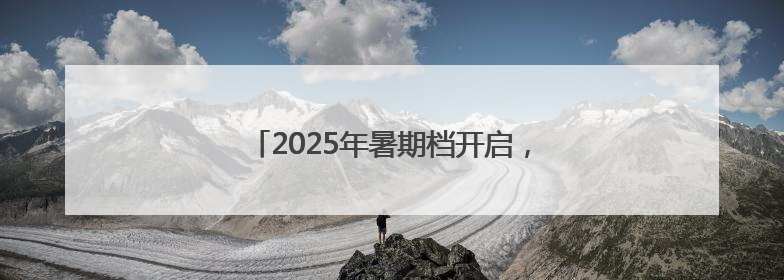 2025年暑期档开启，30余部新片6月上映