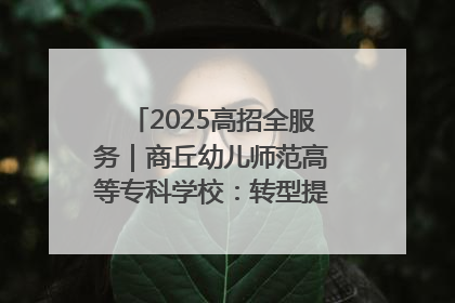 2025高招全服务｜商丘幼儿师范高等专科学校：转型提质谋发展 全力推进高水平综合性应用型高等专科学校建设