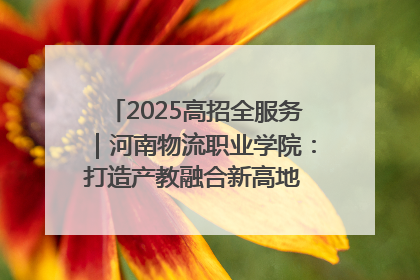 2025高招全服务｜河南物流职业学院：打造产教融合新高地 推动高质量快速发展