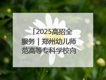 2025高招全服务｜郑州幼儿师范高等专科学校向“新”聚力向“优”提质 努力打造特色鲜明的高水平师范院校