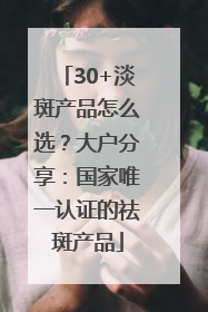 30+淡斑产品怎么选？大户分享：国家唯一认证的祛斑产品