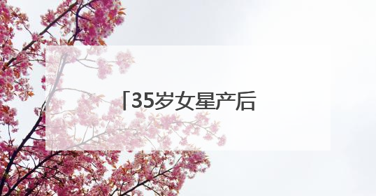 35岁女星产后首次现身，最新发文：好久不见