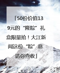 50份价值139元的“隆粽”礼盒限量抢！大江新闻这份“粽”意 请你查收