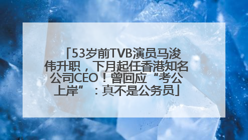 53岁前TVB演员马浚伟升职，下月起任香港知名公司CEO！曾回应“考公上岸”：真不是公务员
