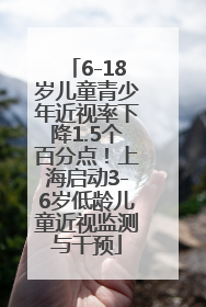 6-18岁儿童青少年近视率下降1.5个百分点！上海启动3-6岁低龄儿童近视监测与干预