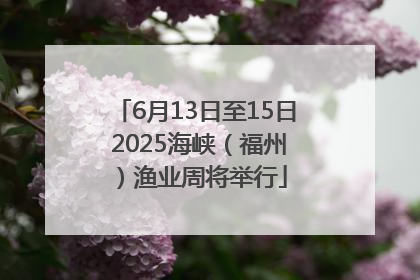 6月13日至15日 2025海峡（福州）渔业周将举行